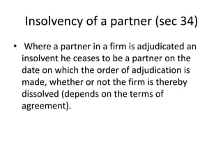 Insolvency of a partner (sec 34)
• Where a partner in a firm is adjudicated an
insolvent he ceases to be a partner on the
date on which the order of adjudication is
made, whether or not the firm is thereby
dissolved (depends on the terms of
agreement).
 