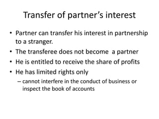 Transfer of partner’s interest
• Partner can transfer his interest in partnership
to a stranger.
• The transferee does not become a partner
• He is entitled to receive the share of profits
• He has limited rights only
– cannot interfere in the conduct of business or
inspect the book of accounts
 