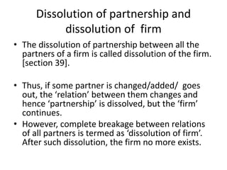 Dissolution of partnership and
dissolution of firm
• The dissolution of partnership between all the
partners of a firm is called dissolution of the firm.
[section 39].
• Thus, if some partner is changed/added/ goes
out, the ‘relation’ between them changes and
hence ‘partnership’ is dissolved, but the ‘firm’
continues.
• However, complete breakage between relations
of all partners is termed as ‘dissolution of firm’.
After such dissolution, the firm no more exists.
 
