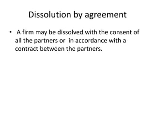 Dissolution by agreement
• A firm may be dissolved with the consent of
all the partners or in accordance with a
contract between the partners.
 