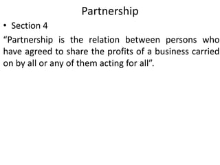 Partnership
• Section 4
“Partnership is the relation between persons who
have agreed to share the profits of a business carried
on by all or any of them acting for all”.
 