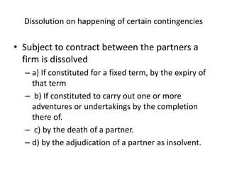 Dissolution on happening of certain contingencies
• Subject to contract between the partners a
firm is dissolved
– a) If constituted for a fixed term, by the expiry of
that term
– b) If constituted to carry out one or more
adventures or undertakings by the completion
there of.
– c) by the death of a partner.
– d) by the adjudication of a partner as insolvent.
 