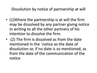 Dissolution by notice of partnership at will
• (1)Where the partnership is at will the firm
may be dissolved by any partner giving notice
in writing to all the other partners of his
intention to dissolve the firm.
• (2) The firm is dissolved as from the date
mentioned in the `notice as the date of
dissolution or, if no date is so mentioned, as
from the date of the communication of the
notice
 