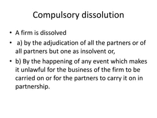 Compulsory dissolution
• A firm is dissolved
• a) by the adjudication of all the partners or of
all partners but one as insolvent or,
• b) By the happening of any event which makes
it unlawful for the business of the firm to be
carried on or for the partners to carry it on in
partnership.
 