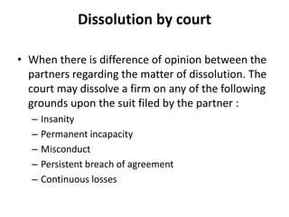 Dissolution by court
• When there is difference of opinion between the
partners regarding the matter of dissolution. The
court may dissolve a firm on any of the following
grounds upon the suit filed by the partner :
– Insanity
– Permanent incapacity
– Misconduct
– Persistent breach of agreement
– Continuous losses
 