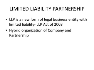 LIMITED LIABILITY PARTNERSHIP
• LLP is a new form of legal business entity with
limited liability- LLP Act of 2008
• Hybrid organization of Company and
Partnership
 