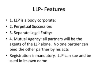 LLP- Features
• 1. LLP is a body corporate:
• 2. Perpetual Succession:
• 3. Separate Legal Entity:
• 4. Mutual Agency: all partners will be the
agents of the LLP alone. No one partner can
bind the other partner by his acts
• Registration is mandatory. LLP can sue and be
sued in its own name
 