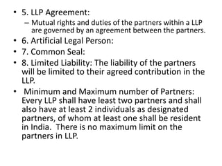 • 5. LLP Agreement:
– Mutual rights and duties of the partners within a LLP
are governed by an agreement between the partners.
• 6. Artificial Legal Person:
• 7. Common Seal:
• 8. Limited Liability: The liability of the partners
will be limited to their agreed contribution in the
LLP.
• Minimum and Maximum number of Partners:
Every LLP shall have least two partners and shall
also have at least 2 individuals as designated
partners, of whom at least one shall be resident
in India. There is no maximum limit on the
partners in LLP.
 