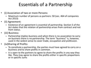 Essentials of a Partnership
• (i) Association of two or more Persons:
– Maximum number of persons as partners: 50 (sec. 464 of companies
Act 2013)
• (ii) Agreement:
– Existence of an agreement is essential of partnership. Section 5 of the
Act states that the relation of partnership arises from contract and not
from status.
• (iii) Business:
– Partnership implies business and when there is no association to carry
on business there is no partnership. The term “business” is, however,
used in the widest sense to cover trade, occupation and profession.
• (iv)Sharing of Profits:
– To constitute a partnership, the parties must have agreed to carry on a
business and to share profits in common.
– it is open to the partners to agree to share the profits in any way they
like. They may agree to share the profits either in specific proportions
or in specific sums
 