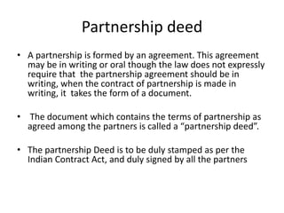 Partnership deed
• A partnership is formed by an agreement. This agreement
may be in writing or oral though the law does not expressly
require that the partnership agreement should be in
writing, when the contract of partnership is made in
writing, it takes the form of a document.
• The document which contains the terms of partnership as
agreed among the partners is called a “partnership deed”.
• The partnership Deed is to be duly stamped as per the
Indian Contract Act, and duly signed by all the partners
 