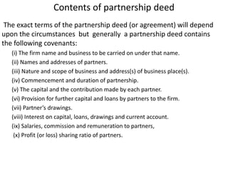 Contents of partnership deed
The exact terms of the partnership deed (or agreement) will depend
upon the circumstances but generally a partnership deed contains
the following covenants:
(i) The firm name and business to be carried on under that name.
(ii) Names and addresses of partners.
(iii) Nature and scope of business and address(s) of business place(s).
(iv) Commencement and duration of partnership.
(v) The capital and the contribution made by each partner.
(vi) Provision for further capital and loans by partners to the firm.
(vii) Partner’s drawings.
(viii) Interest on capital, loans, drawings and current account.
(ix) Salaries, commission and remuneration to partners,
(x) Profit (or loss) sharing ratio of partners.
 