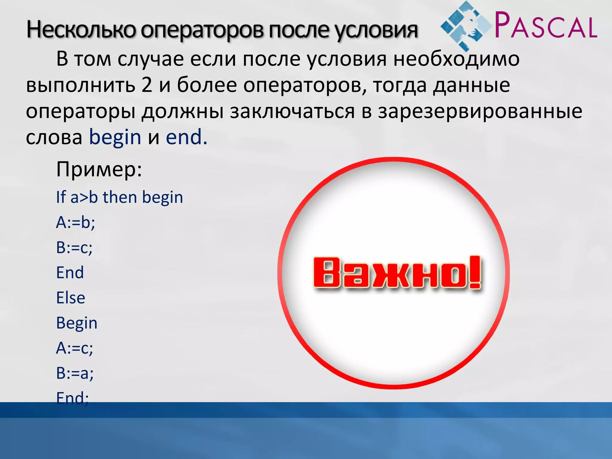 В том случае если после условия необходимо
выполнить 2 и более операторов, тогда данные
операторы должны заключаться в зарезервированные
слова begin и end.
Пример:
If a>b then begin
A:=b;
B:=c;
End
Else
Begin
A:=c;
B:=a;
End;

 