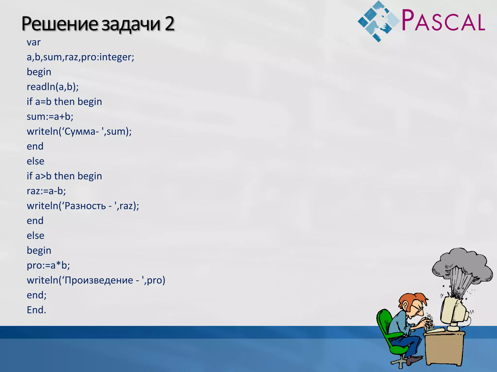 var
a,b,sum,raz,pro:integer;
begin
readln(a,b);
if a=b then begin
sum:=a+b;
writeln(‘Сумма- ',sum);
end
else
if a>b then begin
raz:=a-b;
writeln(‘Разность - ',raz);
end
else
begin
pro:=a*b;
writeln(‘Произведение - ',pro)
end;
End.

 