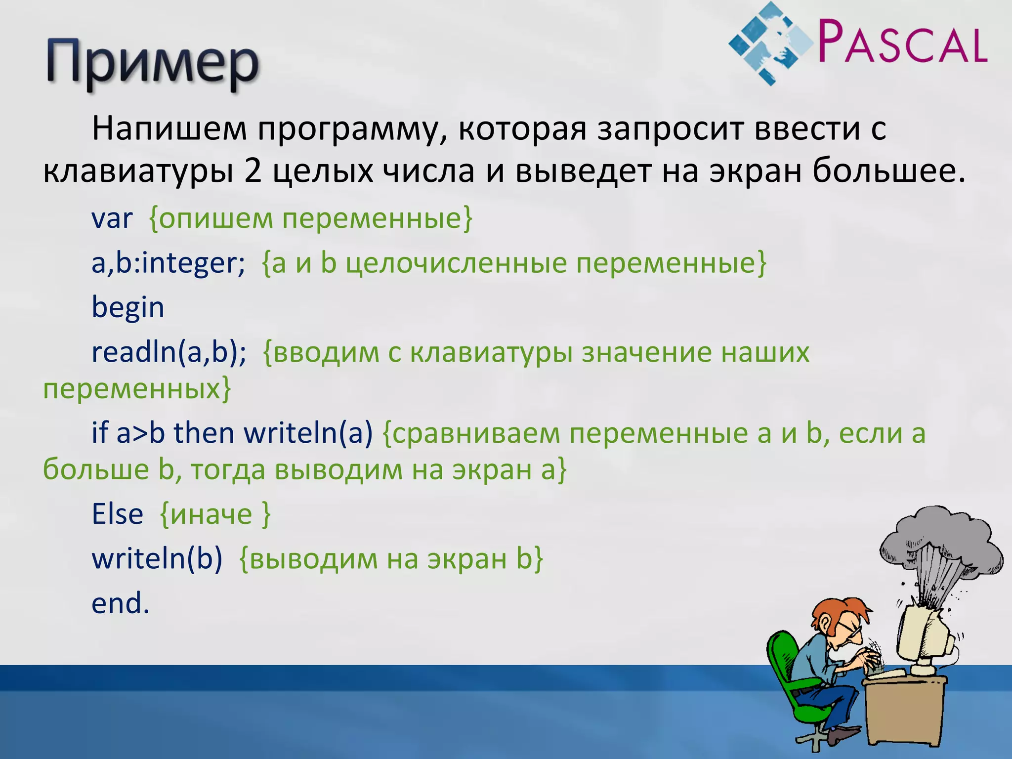 Напишем программу, которая запросит ввести с
клавиатуры 2 целых числа и выведет на экран большее.
var {опишем переменные}
a,b:integer; {a и b целочисленные переменные}
begin
readln(a,b); {вводим с клавиатуры значение наших
переменных}
if a>b then writeln(a) {сравниваем переменные a и b, если а
больше b, тогда выводим на экран a}
Else {иначе }
writeln(b) {выводим на экран b}
end.

 