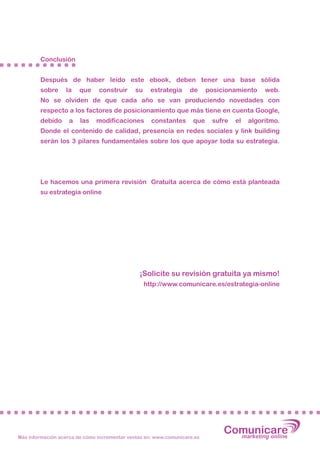 Conclusión


        Después de haber leído este ebook, deben tener una base sólida
        sobre     la    que    construir     su     estrategia     de     posicionamiento    web.
        No se olviden de que cada año se van produciendo novedades con
        respecto a los factores de posicionamiento que más tiene en cuenta Google,
        debido      a   las   modificaciones        constantes      que    sufre   el   algoritmo.
        Donde el contenido de calidad, presencia en redes sociales y link building
        serán los 3 pilares fundamentales sobre los que apoyar toda su estrategia.




        Le hacemos una primera revisión Gratuita acerca de cómo está planteada
        su estrategia online




                                               ¡Solicite su revisión gratuita ya mismo!
                                                  http://www.comunicare.es/estrategia-online




Más información acerca de cómo incrementar ventas en: www.comunicare.es
                                                                               Comunicare
                                                                                 marketing online
 