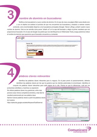 3                 nombre de dominio en buscadores
                  Notifica a los buscadores tu nuevo nombre de dominio. En el caso de crear una página Web nueva desde cero
              y con el objetivo de acelerar el proceso de que nos encuentren los buscadores y empiece a rastrear nuestro
         contenido, sería recomendable dirigirnos a los buscadores principales (Google, Yahoo! y Bing) y añadir nuestro nuevo
nombre de dominio. Esto es tan sencillo como poner “añadir url” en la caja del buscador y elegir el primer resultado que nos
proporciona el buscador. En el caso de Google nos pedirá que nos identifiquemos en Webmaster Tools y luego podremos indicar
el nombre de dominio que queremos que el buscador encuentre su contenido:




4                 plabras claves relevantes
                  Identifica las palabras claves relevantes para tu negocio. Es el paso previo al posicionamiento, deberás
              identificar las palabras claves por las que te gustaría que los clientes potenciales te encontrasen. Identifica el
         conjunto de palabras claves relevantes para cada página de tu site. Piensa en qué te diferencias, cuál son tus
producto(s) estrella(s) y maximiza su exposición.
No utilices palabras claves muy genéricas, entre más
precisos seas menos competencia tendrás y más fácil te
resultará posicionarte por esa palabra clave.
Genera nuevas palabras claves a partir de palabras claves
de muestra:
https://adwords.google.es/select/KeywordToolExternal




                                                                                             Comunicare
                                                                                               marketing online
 