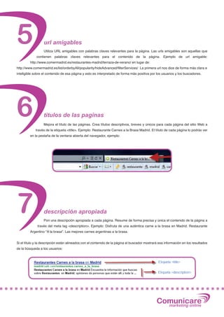 5                 url amigables
                  Utiliza URL amigables con palabras claves relevantes para la página. Las urls amigables son aquellas que
             contienen palabras claves relevantes para el contenido de la página. Ejemplo de url amigable:
         http://www.comermadrid.es/restaurantes-madrid/terraza-de-verano/ en lugar de:
http://www.comermadrid.es/list/orderbyAll/popularity/hideAdvanced/filterServices/ La primera url nos dice de forma más clara e
inteligible sobre el contenido de esa página y esto es interpretado de forma más positiva por los usuarios y los buscadores.




6                 titulos de las paginas
                  Mejora el título de las páginas. Crea títulos descriptivos, breves y únicos para cada página del sitio Web a
            través de la etiqueta <title>. Ejemplo: Restaurante Carnes a la Brasa Madrid. El título de cada página lo podrás ver
         en la pestaña de la ventana abierta del navegador, ejemplo:




7                 descripción apropiada
                  Pon una descripción apropiada a cada página. Resume de forma precisa y única el contenido de la página a
              través del meta tag <description>. Ejemplo: Disfruta de una auténtica carne a la brasa en Madrid. Restaurante
         Argentino "A la brasa". Las mejores carnes argentinas a la brasa.


Si el título y la descripción están alineados con el contenido de la página el buscador mostrará esa información en los resultados
de la búsqueda a los usuarios:




                                                                                               Comunicare
                                                                                                 marketing online
 