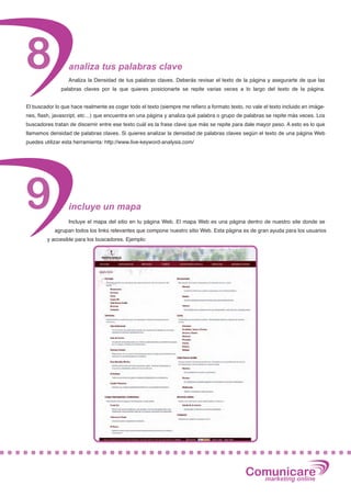 8                 analiza tus palabras clave
                  Analiza la Densidad de tus palabras claves. Deberás revisar el texto de la página y asegurarte de que las
               palabras claves por la que quieres posicionarte se repite varias veces a lo largo del texto de la página.


El buscador lo que hace realmente es coger todo el texto (siempre me refiero a formato texto, no vale el texto incluido en imáge-
nes, flash, javascript, etc…) que encuentra en una página y analiza qué palabra o grupo de palabras se repite más veces. Los
buscadores tratan de discernir entre ese texto cuál es la frase clave que más se repite para dale mayor peso. A esto es lo que
llamamos densidad de palabras claves. Si quieres analizar la densidad de palabras claves según el texto de una página Web
puedes utilizar esta herramienta: http://www.live-keyword-analysis.com/




9                 incluye un mapa
                  Incluye el mapa del sitio en tu página Web. El mapa Web es una página dentro de nuestro site donde se
            agrupan todos los links relevantes que compone nuestro sitio Web. Esta página es de gran ayuda para los usuarios
         y accesible para los buscadores. Ejemplo:




                                                                                              Comunicare
                                                                                                marketing online
 