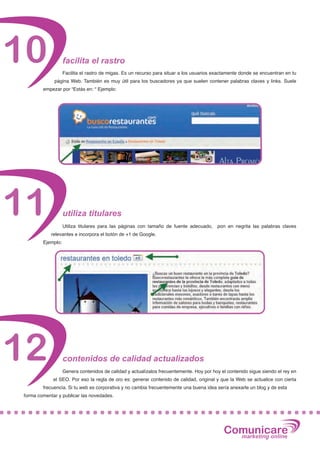 10                 facilita el rastro
                   Facilita el rastro de migas. Es un recurso para situar a los usuarios exactamente donde se encuentran en tu
             página Web. También es muy útil para los buscadores ya que suelen contener palabras claves y links. Suele
        empezar por “Estás en: “ Ejemplo:




11                 utiliza titulares
                   Utiliza titulares para las páginas con tamaño de fuente adecuado,     pon en negrita las palabras claves
            relevantes e incorpora el botón de +1 de Google.
        Ejemplo:




12                 contenidos de calidad actualizados
                   Genera contenidos de calidad y actualízalos frecuentemente. Hoy por hoy el contenido sigue siendo el rey en
             el SEO. Por eso la regla de oro es: generar contenido de calidad, original y que la Web se actualice con cierta
        frecuencia. Si tu web es corporativa y no cambia frecuentemente una buena idea sería anexarle un blog y de esta
forma comentar y publicar las novedades.




                                                                                            Comunicare
                                                                                              marketing online
 