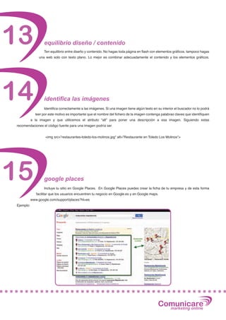 13                 equilibrio diseño / contenido
                   Ten equilibrio entre diseño y contenido. No hagas toda página en flash con elementos gráficos, tampoco hagas
                una web solo con texto plano. Lo mejor es combinar adecuadamente el contenido y los elementos gráficos.




14                 identifica las imágenes
                   Identifica correctamente a las imágenes. Si una imagen tiene algún texto en su interior el buscador no lo podrá
             leer por este motivo es importante que el nombre del fichero de la imagen contenga palabras claves que identifiquen
           a la imagen y que utilicemos el atributo “alt” para poner una descripción a esa imagen. Siguiendo estas
recomendaciones el código fuente para una imagen podría ser


                    <img src=”restaurantes-toledo-los-molinos.jpg” alt=”Restaurante en Toledo Los Molinos”>




15                 google places
                   Incluye tu sitio en Google Places. En Google Places puedes crear la ficha de tu empresa y de esta forma
              facilitar que los usuarios encuentren tu negocio en Google.es y en Google maps.
           www.google.com/support/places?hl=es
Ejemplo:




                                                                                               Comunicare
                                                                                                 marketing online
 