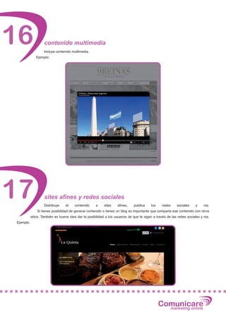 16                 contenido multimedia
                   Incluye contenido multimedia.
              Ejemplo:




17                  sites afines y redes sociales
                   Distribuye     el   contenido     a     sites   afines,    publica    tus     redes    sociales     y    rss.
               Si tienes posibilidad de generar contenido o tienes un blog es importante que comparta ese contenido con otros
           sitios. También es buena idea dar la posibilidad a los usuarios de que te sigan a través de las redes sociales y rss.
Ejemplo:




                                                                                               Comunicare
                                                                                                 marketing online
 