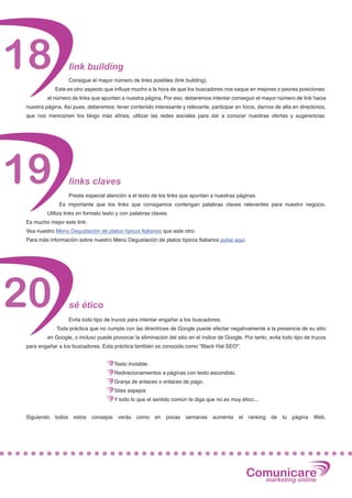 18                  link building
                    Consigue el mayor número de links posibles (link building).
            Este es otro aspecto que influye mucho a la hora de que los buscadores nos saque en mejores o peores posiciones:
         el número de links que apuntan a nuestra página. Por eso, deberemos intentar conseguir el mayor número de link hacia
nuestra página. Así pues, deberemos: tener contenido interesante y relevante, participar en foros, darnos de alta en directorios,
que nos mencionen los blogs más afines, utilizar las redes sociales para dar a conocer nuestras ofertas y sugerencias.




19                  links claves
                    Presta especial atención a el texto de los links que apuntan a nuestras páginas.
              Es importante que los links que consigamos contengan palabras claves relevantes para nuestro negocio.
         Utiliza links en formato texto y con palabras claves.
Es mucho mejor este link:
Vea nuestro Menú Degustación de platos típicos Italianos que este otro:
Para más información sobre nuestro Menú Degustación de platos típicos Italianos pulse aquí.




20                  sé ético
                    Evita todo tipo de trucos para intentar engañar a los buscadores.
             Toda práctica que no cumpla con las directrices de Google puede afectar negativamente a la presencia de su sitio
         en Google, o incluso puede provocar la eliminación del sitio en el índice de Google. Por tanto, evita todo tipo de trucos
para engañar a los buscadores. Esta práctica también es conocida como "Black Hat SEO":


                                         Texto invisible.
                                         Redirecionamientos a páginas con texto escondido.
                                         Granja de enlaces o enlaces de pago.
                                         Sites espejos
                                         Y todo lo que el sentido común te diga que no es muy ético...


Siguiendo   todos     estos   consejos    verás    como     en   pocas   semanas   aumenta   el   ranking   de   tu   página   Web.




                                                                                                  Comunicare
                                                                                                    marketing online
 