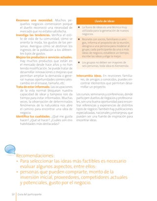 Guía del participante10
Lluvia de ideas
n	 La lluvia de ideas es una técnica muy
utilizada para la generación de nuevos
negocios.
n	 Reúnete con socios, familiares o ami-
gos, informa el propósito de la reunión,
designa a una persona para moderar al
grupo, cada participante da una o más
ideas de negocio, establece un tiempo,
escribe las ideas y elige la mejor.
n	 Los grupos no deben ser mayores de
seis personas, toda idea es bienvenida.
Reconoce una necesidad. Muchos pe-
queños negocios comenzaron porque
el dueño reconoció una necesidad de
mercado que no estaba satisfecha.
Investiga las tendencias. Verifica el esti-
lo de vida de tu comunidad, cómo se
orienta la moda, los gustos de las per-
sonas. Averigua cómo se destinan los
ingresos de la población a los diferen-
tes tipos de gastos.
Mejora los productos o servicios actuales.
Hay muchos productos que están en
el mercado desde hace años y no han
tenido modificación. Se puede tratar de
desarrollar innovaciones o mejoras que
permitan ampliar la demanda o gene-
rar nuevas oportunidades comerciales:
cambio en el envase, tamaño, etc.
Trata de estar informado. Las ocupaciones
de la vida normal bloquean nuestra
capacidad de idear y tampoco nos da
tiempo para estar informados. Muchas
veces, la observación de determinados
fenómenos de la naturaleza nos abre
el camino para encontrar una idea de
negocio.
Identifica tus cualidades. ¿Qué me gusta
hacer? ¿Qué sé hacer? ¿Cuáles son mis
habilidades más destacadas?
Intercambia ideas. En reuniones familia-
res, de amigos o conocidos, puedes en-
contrar elementos que permitan desa-
rrollar un proyecto.
Los cursos, seminarios y conferencias, donde
participen dueños de negocios y profesiona-
les, son una buena oportunidad para encon-
trar referencias y experiencias de distintos
tipos de negocio.También hay publicaciones
especializadas, nacionales y extranjeras, que
pueden ser una fuente de inspiración para
encontrar ideas.
Recomendaciones:
•	 Para seleccionar las ideas más factibles es necesario
evaluar algunos aspectos, entre ellos:
•	 personas que pueden comprarte, monto de la
inversión inicial, proveedores, competidores actuales
	 y potenciales, gusto por el negocio.
 