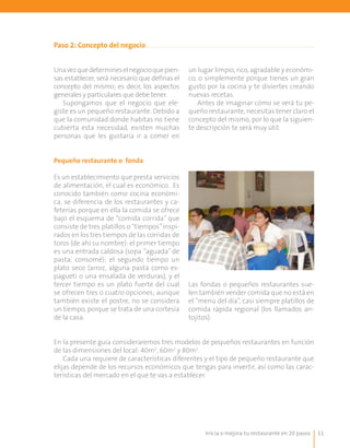 11
Paso 2: Concepto del negocio
Unavezquedetermineselnegocioquepien-
sas establecer, será necesario que definas el
concepto del mismo; es decir, los aspectos
generales y particulares que debe tener.
Supongamos que el negocio que ele-
giste es un pequeño restaurante. Debido a
que la comunidad donde habitas no tiene
cubierta esta necesidad, existen muchas
personas que les gustaría ir a comer en
un lugar limpio, rico, agradable y económi-
co, o simplemente porque tienes un gran
gusto por la cocina y te diviertes creando
nuevas recetas.
Antes de imaginar cómo se verá tu pe-
queño restaurante, necesitas tener claro el
concepto del mismo, por lo que la siguien-
te descripción te será muy útil.
Pequeño restaurante o fonda
Es un establecimiento que presta servicios
de alimentación, el cual es económico. Es
conocido también como cocina económi-
ca, se diferencia de los restaurantes y ca-
feterías porque en ella la comida se ofrece
bajo el esquema de “comida corrida” que
consiste de tres platillos o “tiempos”inspi-
rados en los tres tiempos de las corridas de
toros (de ahí su nombre): el primer tiempo
es una entrada caldosa (sopa “aguada” de
pasta, consomé); el segundo tiempo un
plato seco (arroz, alguna pasta como es-
pagueti o una ensalada de verduras), y el
tercer tiempo es un plato fuerte del cual
se ofrecen tres o cuatro opciones; aunque
también existe el postre, no se considera
un tiempo, porque se trata de una cortesía
de la casa.
	
  
Las fondas o pequeños restaurantes sue-
len también vender comida que no está en
el “menú del día”, casi siempre platillos de
comida rápida regional (los llamados an-
tojitos).
En la presente guía consideraremos tres modelos de pequeños restaurantes en función
de las dimensiones del local: 40m2
, 60m2
y 80m2
.
Cada una requiere de características diferentes y el tipo de pequeño restaurante que
elijas depende de los recursos económicos que tengas para invertir, así como las carac-
terísticas del mercado en el que te vas a establecer.
Inicia o mejora tu restaurante en 20 pasos
 