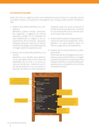 Guía del participante12
2.1 Conoce tu mercado	
Antes de iniciar tu negocio es de suma importancia que conozcas tu mercado, para lo
cual debes realizar una pequeña investigación que incluya cuatro puntos indispensa-
bles:
1. 	 Análisis de la oferta-identifica a tu com-
petencia.
	 Identifica cuántas fondas, restauran-
tes, taquerías y negocios de comida
parecidos existen en la localidad en
que establecerás tu negocio y las ca-
racterísticas de los mismos: ubicación,
limpieza, personal, atención al cliente,
tamaño, tecnología, venta del producto
e imagen, prácticas operativas, etc.
2. Análisis de la demanda-identifica a tu
cliente.
	 Identifica a tus clientes para determi-
nar lo que debes ofrecer, el número de
habitantes de la zona, si es zona co-
mercial, de oficinas, industrial y el ni-
vel socioeconómico. Si es una zona in-
dustrial, considera un menú basado en
antojitos; para una zona comercial no
olvides el servicio a domicilio, mientras
en una zona de oficinas la comida case-
ra es lo que más se busca.
3.	 Análisis de los precios-compara precios.
	 Checa los precios los productos, menú,
platillos a la carta, postres, tacos, re-
frescos y agua de tus competidores.
4.	 Análisis de la comercialización y abas-
tecimiento.
	 Infórmate de las estrategias de la com-
petencia para comercializar su imagen
y vender el producto, compara precios y
calidad. Identifica a los principales pro-
veedores de tu competencia y su forma
de abastecimiento.
Al preparar el pollo con
mole puedes aprovechar el
caldo que quede para elabo-
rar las entradas y el arroz.
(dar por lo menos
tres opciones)
MENÚ
Entrada:
Consomé de pollo con verduras
Sopa de verdura
Intermedio:
Arroz con verduras
Espagueti
Ensalada fresca
Plato fuerte:
Carne asada con verduras y frijoles
(bistec,pechuga de pollo)
Milanesa con papas
Mole con pollo
Enchiladas de mole
Postre:
Ate con queso
Gelatina
Duraznos en almibar
La milanesa y la carne
asada son una opción
sencilla de preparar.
Elige postres,
sencillos y de
fácil elaboración.
Las enchiladas y el pollo con
mole requieren de la misma
materia prima y constituyen
dos opciones de platillos.
 