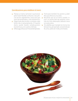 20 pasos para iniciar o mejorar tu restaurante 13
Consideraciones para establecer el menú:
■■ Planea un menú semanal o quincenal,
pero hazlo flexible conforme a los pre-
cios de los ingredientes; busca los que
sean de temporada y más económicos.
■■ Organízate para acudir a comprar cada
tercer día o semanalmente. El hacerlo
diario puede traerte complicaciones
económicas y en cuanto a tiempo.
■■ Ofreceaguafrescaconfrutadetemporada.
■■ 	Promueve también los postres y plati-
llos que ofrezcas a la carta.
■■ 	Recuerda que en el menú puedes in-
cluir un postre fácil de preparar, mien-
tras los más elaborados deberán tener
un costo extra.
■■ Ten platillos que manejen la misma ma-
teriaprima,porejemplo:consomédepo-
llo, arroz, pollo con mole y enchiladas.
 