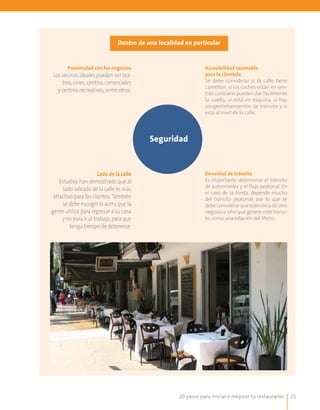 20 pasos para iniciar o mejorar tu restaurante 25
Dentro de una localidad en particular
Seguridad
Proximidad con los negocios
Los vecinos ideales pueden ser tea-
tros, cines, centros comerciales
y centros recreativos, entre otros.
Accesibilidad razonable
para la clientela
Se debe considerar si la calle tiene
camellón, si los coches están en sen-
tido contrario pueden dar fácilmente
la vuelta, si está en esquina, si hay
congestionamientos de tránsito y si
está al nivel de la calle.
Lado de la calle
Estudios han demostrado que al
lado soleado de la calle es más
atractivo para los clientes. También
se debe escoger la acera que la
gente utiliza para regresar a su casa
y no para ir al trabajo, para que
tenga tiempo de detenerse.
Densidad de tránsito
Es importante determinar el tránsito
de automóviles y el flujo peatonal. En
el caso de la fonda, depende mucho
del tránsito peatonal, por lo que se
debe considerar que esté cerca de otro
negocio o sitio que genere este tránsi-
to, como una estación del Metro.
 