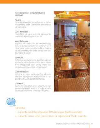 20 pasos para iniciar o mejorar tu restaurante 29
Consideraciones en la distribución
del local:
Cocina
Debe tener ventilación suficiente, si no tie-
ne ventana, debe comprarse un extractor
de campana.
Área de lavado
Ubícala en un lugar accesible para que los
meseros dejen los platos sucios.
Área de basura
Espacio adecuado para los desperdicios y
basura que no contaminen; debe ser acce-
sible para todos, no debe estar a la vista
de los clientes pero debe contar con una
buena ventilación.
Almacén
Establece un lugar para guardar adecua-
damente las materias primas perecederas
y no perecederas, lugar seco y limpio con
un adecuado equipo de refrigeración.
Administración
Destina un lugar para aspectos adminis-
trativos; por ejemplo, el espacio de la caja
puedes utilizarlo para estas tareas.
Sanitario
Como mínimo debes tener un sanitario y un
servicio de lavabo; al crecer el negocio insta-
la uno para hombres y otro para mujeres.
La renta:
• 	 La renta no debe rebasar el 10% de lo que planeas vender.
• 	 La renta en un local poco comercial representa 3% de la venta.
 