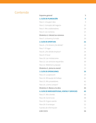 Contenido
Esquema general	 5
1. GUÍA DE PLANEACIÓN	 5
Paso 1: Una gran idea	 9
Paso 2: Concepto del negocio	 11
Paso 3: Mis colaboradores	 14
Paso 4: Los números	 15
Dinámica 1. Calcula tus números	 16
Paso 5: Lo bueno y lo malo	 20
2. GUÍA DE APERTURA	 21
Paso 6: ¿Y el dinero?¿De dónde?	 22
Paso 7: El lugar	 24
Paso 8: ¿Por dónde empiezo?	 26
Paso 9: El local	 28
Paso 10: Las instalaciones	 30
Paso 11: Los servicios requeridos	 30
Paso 12: Mobiliario y equipo	 31
Dinámica 2. ¡Arma tu menú!	 33
3. GUÍA DE OPERACIONES	 35
Paso 13: La operación	 35
Paso 14: Mi equipo de trabajo	 41
Paso 15: Mis proveedores	 42
Paso 16: ¿Cómo compro?	 43
Dinámica 3. Manos a la obra	 43
4. GUÍA DE MERCADOTECNIA, VENTAS Y SERVICIOS	 45
Paso 17: Mis clientes	 46
Paso 18: Corre la voz	 48
Paso 19: El gran evento	 50
Paso 20: El arranque	 51
Fuentes de información	 53
A N E X O S	 54
 