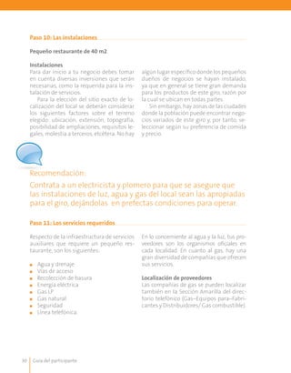 Guía del participante30
Paso 10: Las instalaciones
Paso 11: Los servicios requeridos
Pequeño restaurante de 40 m2
Instalaciones
Para dar inicio a tu negocio debes tomar
en cuenta diversas inversiones que serán
necesarias, como la requerida para la ins-
talación de servicios.
Para la elección del sitio exacto de lo-
calización del local se deberán considerar
los siguientes factores sobre el terreno
elegido: ubicación, extensión, topografía,
posibilidad de ampliaciones, requisitos le-
gales, molestia a terceros, etcétera. No hay
algún lugar específico donde los pequeños
dueños de negocios se hayan instalado,
ya que en general se tiene gran demanda
para los productos de este giro, razón por
la cual se ubican en todas partes.
Sin embargo, hay zonas de las ciudades
donde la población puede encontrar nego-
cios variados de este giro y, por tanto, se-
leccionar según su preferencia de comida
y precio.
Recomendación:
Contrata a un electricista y plomero para que se asegure que
las instalaciones de luz, agua y gas del local sean las apropiadas
para el giro, dejándolas en prefectas condiciones para operar.
Respecto de la infraestructura de servicios
auxiliares que requiere un pequeño res-
taurante, son los siguientes:
	
■■ Agua y drenaje
■■ Vías de acceso
■■ Recolección de basura
■■ Energía eléctrica
■■ Gas LP
■■ Gas natural	
■■ Seguridad
■■ Línea telefónica.
En lo concerniente al agua y la luz, tus pro-
veedores son los organismos oficiales en
cada localidad. En cuanto al gas, hay una
gran diversidad de compañías que ofrecen
sus servicios.
Localización de proveedores
Las compañías de gas se pueden localizar
también en la Sección Amarilla del direc-
torio telefónico (Gas–Equipos para–Fabri-
cantes y Distribuidores/ Gas combustible).
 