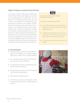 Guía del participante38
Higiene, limpieza y mantenimiento del lugar
La Norma Oficial Mexicana NOM-093-
SSA1-1994. Prácticas de higiene y sanidad
en la preparación de alimentos que se
ofrecen en establecimientos fijos, es una
norma cuyo objetivo es establecer las dis-
posiciones sanitarias que deben cumplir-
se en la preparación de alimentos que se
ofrecen en establecimientos fijos como:
restaurantes, torterías, taquerías, cafete-
rías, fondas, cocinas económicas, etc., que
permitan reducir aquellos factores que in-
fluyen en la transmisión de enfermedades
durante la preparación de alimentos. Esta
norma es obligatoria en el territorio nacio-
nal para las personas físicas o morales que
se dedican a la preparación de alimentos.
Disposiciones sanitarias que establece
la NOM-093-SSA1-1994
En cuanto a la recepción de alimentos:
■■ Características generales para aceptación o
rechazo de carne, aves, productos, de origen
vegetal, granos, etc.
■■ Características del equipo, áreas de almace-
namiento, así como métodos para la conser-
vación y almacenamientos de alimentos.
■■ Técnicas para manipulación correcta de ali-
mentos.
Lo más destacado:
■■ El lavado de los alimentos de origen ve-
getal, el cual debe ser con agua, jabón,
esponja o cepillo, cloro o plata coloidal.
■■ Uso, limpieza y desinfección de utensi-
lios, equipo, loza y cubiertos.
■■ 	Características de las instalaciones físi-
cas del establecimiento.
■■ 	Disposiciones sanitarias del transporte
de alimentos preparados.
■■ 	Presentación del personal.
■■ 	Uniforme y prácticas de higiene, como
la aplicación de la técnica del lavado de
manos.
 