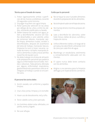 20 pasos para iniciar o mejorar tu restaurante 39
Técnica para el lavado de manos
1.	 Frotar vigorosamente ambas superfi-
cies de las manos y antebrazo, durante
20 segundos como mínimo.
2.	 Enjuagar muy bien con agua limpia.
3.	 Poner particular atención en las áreas
por debajo de las uñas y entre los de-
dos, utilizando cepillo para su lavado.
4.	 Deben lavarse las manos con agua, ja-
bón y desinfectante, secarse con toa-
llas desechables o aire caliente, antes
de comenzar labores, manipular vaji-
lla limpia, alimentos crudos, cocidos o
desinfectados; después de ausentarse
del área de trabajo, manipular basura,
limpiarse la nariz o toser, rascarse, sa-
ludar de mano, ir al baño, manipular di-
nero o alimentos crudos y tocar perillas
ó puertas de equipo sucio.
5.	 No debe trabajar en el área de almacén
o de preparación personal que padezca
alguna enfermedad transmisible, heri-
das o abscesos. Toda persona afectada
por alguna enfermedad respiratoria,
gastrointestinal o parasitosis sólo se re-
integrara al trabajo cuando se encuen-
tre sana.
El personal de cocina debe:
1.	 Asistir aseado, con uniforme y zapatos
limpios.
2.	 Usar uñas cortas, limpias y sin esmalte
3.	 Hacer uso de desodorante, red y cofia.
4.	 Tener cabello corto y bien peinado.
5.	 Los hombres deben estar afeitados, sin
patilla, barba y bigote.
6.	 No usar alhajas.
Cuida que tu personal:
■■ No se toque la cara ni pruebe alimentos
durante la preparación de los alimentos.
■■ Noselimpieelsudorconeltrapodecocina.
■■ 	No maneje dinero mientras prepara ali-
mentos.
	
■■ Lave y desinfecte los utensilios, sobre
todo mesas, tablas de picar, cuchillos y
trapos de cocina.
■■ 	Utilice diferentes tablas a lo largo de la
jornada y las desinfecte utilizando 4 ml
de cloro por cada litro de agua.
■■ 	Mantenga un vocabulario, vestimenta
y comportamiento adecuado con los
clientes.
■■ 	El cajero nunca debe tener contacto
con los alimentos.
■■ 	Asigna a una persona para la limpieza
del lugar, y en especial de los sanitarios.
 
 