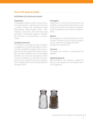 20 pasos para iniciar o mejorar tu restaurante 41
Paso 14: Mi equipo de trabajo
Actividades y funciones por puesto
Propietario
El propietario debe cumplir ciertas funcio-
nes de planeación, organización, dirección
y control. Desde otra perspectiva, debe
desempeñar determinados roles: infor-
mativos y decisorios. Para ello tiene que
aprender a desarrollar algunas habilida-
des técnicas, humananísticas y concep-
tuales.
Contador (externo)
El contador se encarga de todo el registro
y cargado en el sistema de todos los movi-
mientos contables el negocio, libro, caja, re-
gistro de ventas, registro de compras, plani-
llas, trámites tributarios, etc. Se encargará
también de la revisión de todos los movi-
mientos contables, así como de la presen-
tación de los estados financieros al propie-
tario. Trabajará de manera independiente a
la organización.
Encargado
Supervisa el correcto funcionamiento de
la fonda, es el que lleva la caja, abre y cierra
el local. Sirve como canal de comunicación
entre el propietario y los demás colabora-
dores.
Mesero
Se encarga de la venta del producto, toma
la orden, la lleva a la cocina para su prepa-
ración, supervisa y entrega el platillo.
Receptor de comentarios.
Cocinera
Encargada de creación y preparación de
platillos.
Ayudante general
Administración del almacén, lavado de
loza y brinda apoyo a las actividades de la
cocina general.
 