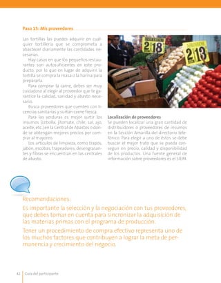 Guía del participante42
Paso 15: Mis proveedores
Las tortillas las puedes adquirir en cual-
quier tortillería que se comprometa a
abastecer diariamente las cantidades ne-
cesarias.
Hay casos en que los pequeños restau-
rantes son autosuficientes en este pro-
ducto, por lo que en lugar de adquirir la
tortilla se compra la masa o la harina para
prepararla.
Para comprar la carne, debes ser muy
cuidadoso al elegir al proveedor que te ga-
rantice la calidad, sanidad y abasto nece-
sario.
Busca proveedores que cuenten con li-
cencias sanitarias y surtan carne fresca.
Para las verduras es mejor surtir los
insumos (cebolla, jitomate, chile, sal, ajo,
aceite, etc.) en la Central de Abastos o don-
de se obtengan mejores precios por com-
prar al mayoreo.
Los artículos de limpieza, como trapos,
jabón, escobas, trapeadores, desengrasan-
tes y fibras se encuentran en las centrales
de abasto.
Localización de proveedores
Se pueden localizar una gran cantidad de
distribuidores o proveedores de insumos
en la Sección Amarilla del directorio tele-
fónico. Para elegir a uno de éstos se debe
buscar el mejor trato que se pueda con-
seguir en precio, calidad y disponibilidad
de los productos. Una fuente general de
información sobre proveedores es el SIEM.
Recomendaciones:
Es importante la selección y la negociación con tus proveedores,
que debes tomar en cuenta para sincronizar la adquisición de
las materias primas con el programa de producción.
Tener un procedimiento de compra efectivo representa uno de
los muchos factores que contribuyen a lograr la meta de per-
manencia y crecimiento del negocio.
 