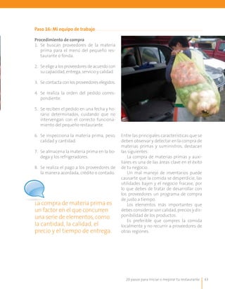 20 pasos para iniciar o mejorar tu restaurante 43
Paso 16: Mi equipo de trabajo
Procedimiento de compra
1.	 Se buscan proveedores de la materia
prima para el menú del pequeño res-
taurante o fonda.
2.	 Se elige a los proveedores de acuerdo con
su capacidad, entrega, servicio y calidad.
3.	 Se contacta con los proveedores elegidos.
4.	 Se realiza la orden del pedido corres-
pondiente.
5.	 Se reciben el pedido en una fecha y ho-
rario determinados, cuidando que no
intervengan con el correcto funciona-
miento del pequeño restaurante.
6.	 Se inspecciona la materia prima, peso,
calidad y cantidad.
7.	 Se almacena la materia prima en la bo-
dega y los refrigeradores.
8.	 Se realiza el pago a los proveedores de
la manera acordada, crédito o contado.
La compra de materia prima es
un factor en el que concurren
una serie de elementos, como
la cantidad, la calidad, el
precio y el tiempo de entrega.
Entre las principales características que se
deben observar y detectar en la compra de
materias primas y suministros, destacan
las siguientes:
La compra de materias primas y auxi-
liares es una de las áreas clave en el éxito
de tu negocio.
Un mal manejo de inventarios puede
causarte que la comida se desperdicie, las
utilidades bajen y el negocio fracase, por
lo que debes de tratar de desarrollar con
los proveedores un programa de compra
de justo a tiempo.
Los elementos más importantes que
debes considerar son calidad, precios y dis-
ponibilidad de los productos.
Es preferible que compres la comida
localmente y no recurrir a proveedores de
otras regiones.
 