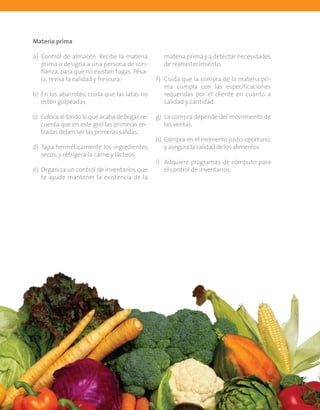 Guía del participante44
Materia prima
a)	 Control de almacén. Recibe la materia
prima o designa a una persona de con-
fianza, para que no existan fugas. Pésa-
la, revisa la calidad y frescura.
b)	 En los abarrotes, cuida que las latas no
estén golpeadas.
c)	 Coloca al fondo lo que acaba de llegar, re-
cuerda que en este giro las primeras en-
tradas deben ser las primeras salidas.
d)	 Tapa herméticamente los ingredientes
secos, y refrigera la carne y lácteos.
e)	 Organiza un control de inventarios que
te ayude mantener la existencia de la
materia prima y a detectar necesidades
de reabastecimiento.
f)	 Cuida que la compra de la materia pri-
ma cumpla con las especificaciones
requeridas por el cliente en cuanto a
calidad y cantidad.
g)	 La compra depende del movimiento de
las ventas.
h)	 Compra en el momento justo, oportuno,
y asegura la calidad de los alimentos.
i)	 Adquiere programas de cómputo para
el control de inventarios.
 