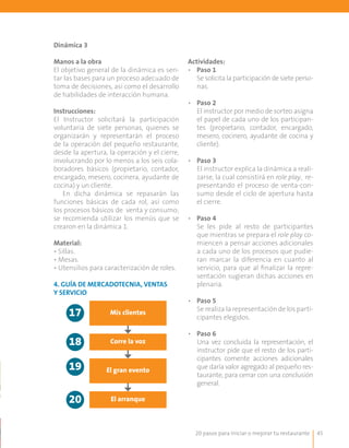 20 pasos para iniciar o mejorar tu restaurante 45
Dinámica 3
Manos a la obra
El objetivo general de la dinámica es sen-
tar las bases para un proceso adecuado de
toma de decisiones, así como el desarrollo
de habilidades de interacción humana.
Instrucciones:
El Instructor solicitará la participación
voluntaria de siete personas, quienes se
organizarán y representarán el proceso
de la operación del pequeño restaurante,
desde la apertura, la operación y el cierre,
involucrando por lo menos a los seis cola-
boradores básicos (propietario, contador,
encargado, mesero, cocinera, ayudante de
cocina) y un cliente.
En dicha dinámica se repasarán las
funciones básicas de cada rol, así como
los procesos básicos de venta y consumo;
se recomienda utilizar los menús que se
crearon en la dinámica 1.
Material:
• Sillas.
• Mesas.
• Utensilios para caracterización de roles.
Actividades:
•	 Paso 1
	 Se solicita la participación de siete perso-
nas.
•	 Paso 2
	 El instructor por medio de sorteo asigna
el papel de cada uno de los participan-
tes (propietario, contador, encargado,
mesero, cocinero, ayudante de cocina y
cliente).
•	 Paso 3
	 El instructor explica la dinámica a reali-
zarse, la cual consistirá en role play, re-
presentando el proceso de venta-con-
sumo desde el ciclo de apertura hasta
el cierre.
•	 Paso 4
	 Se les pide al resto de participantes
que mientras se prepara el role play co-
miencen a pensar acciones adicionales
a cada uno de los procesos que pudie-
ran marcar la diferencia en cuanto al
servicio, para que al finalizar la repre-
sentación sugieran dichas acciones en
plenaria.
•	 Paso 5
	 Se realiza la representación de los parti-
cipantes elegidos.
•	 Paso 6
	 Una vez concluida la representación, el
instructor pide que el resto de los parti-
cipantes comente acciones adicionales
que daría valor agregado al pequeño res-
taurante, para cerrar con una conclusión
general.
Mis clientes
Corre la voz
El gran evento
El arranque
17
18
19
20
4. Guía de mercadotecnia, ventas
y servicio
 