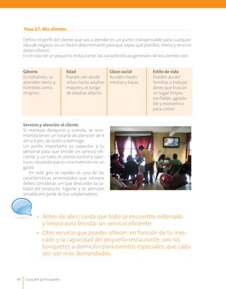 Guía del participante46
Paso 17: Mis clientes
Definir el perfil del cliente que vas a atender es un punto indispensable para cualquier
idea de negocio, es un factor determinante para que sepas qué platillos, menú y servicio
debes ofrecer.
En el caso de un pequeño restaurante, las características generales de los clientes son:
Género
Es indistinto, se
atienden tanto a
hombres como
mujeres.
Edad
Pueden ser desde
niños hasta adultos
mayores, el rango
de edad es abierto.
Clase social
Acuden clases
medias y bajas.
Estilo de vida
Pueden acudir
familias o trabaja-
dores que buscan
un lugar limpio,
confiable, agrada-
ble y económico
para comer.
Servicio y atención al cliente
Si manejas desayuno y comida, se reco-
mienda tener un horario de atención de 9
am a 6 pm, de lunes a domingo.
Un punto importante es capacitar a tu
personal para que brinde un servicio efi-
ciente, y un trato al cliente cordial y opor-
tuno; recuerda que es una inversión no un
gasto.
En este giro la rapidez es una de las
características primordiales que siempre
debes considerar, sin que descuides la ca-
lidad del producto, higiene y la atención
amable por parte de tus colaboradores.
•	 Antes de abrir, cuida que todo se encuentre ordenado
y limpio para brindar un servicio eficiente.
•	 Otro servicio que puedes ofrecer, en función de tu mer-
cado y la capacidad del pequeño restaurante, son los
banquetes a domicilio para eventos especiales, que cada
vez son más demandados.
 