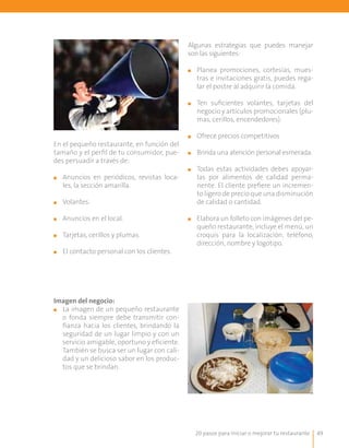 20 pasos para iniciar o mejorar tu restaurante 49
Algunas estrategias que puedes manejar
son las siguientes:
■■ Planea promociones, cortesías, mues-
tras e invitaciones gratis, puedes rega-
lar el postre al adquirir la comida.
■■ Ten suficientes volantes, tarjetas del
negocio y artículos promocionales (plu-
mas, cerillos, encendedores).
■■ 	Ofrece precios competitivos
■■ Brinda una atención personal esmerada.
■■ 	Todas estas actividades debes apoyar-
las por alimentos de calidad perma-
nente. El cliente prefiere un incremen-
to ligero de precio que una disminución
de calidad o cantidad.
■■ Elabora un folleto con imágenes del pe-
queño restaurante, incluye el menú, un
croquis para la localización, teléfono,
dirección, nombre y logotipo.
En el pequeño restaurante, en función del
tamaño y el perfil de tu consumidor, pue-
des persuadir a través de:
■■ Anuncios en periódicos, revistas loca-
les, la sección amarilla.
■■ Volantes.
■■ 	Anuncios en el local.
■■ 	Tarjetas, cerillos y plumas.
■■ 	El contacto personal con los clientes.
Imagen del negocio:
■■ La imagen de un pequeño restaurante
o fonda siempre debe transmitir con-
fianza hacia los clientes, brindando la
seguridad de un lugar limpio y con un
servicio amigable, oportuno y eficiente.
También se busca ser un lugar con cali-
dad y un delicioso sabor en los produc-
tos que se brindan.
 