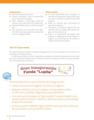 Guía del participante50
Pónle nombre:
■■ Es muy importante que le pongas un
nombre a tu pequeño restaurante pues
con ello se facilita la identificación del
negocio.
■■ Pónle un nombre que comunique la
idea de tu negocio.
■■ Considera un nombre original, fácil de
recordar, pronunciable, adecuado al ne-
gocio y muy comercial.
■■ Pide a un profesional de diseño que
elabore un logotipo que identifique tu
negocio y lo distinga de los demás e
inspire confianza al cliente.
Innovaciones
■■ Brinda servicio a domicilio.
■■ 	Ofrece ensaladas, fruta y sándwiches
como almuerzos rápidos.
■■ 	Abre sábados y domingos para los
clientes que viven en la zona (familias).
■■ 	Vende pasteles, donas y café durante el
día.
■■ 	Haz alianzas con los dueños de nego-
cios de la zona para realizar compras en
común o pagar el flete.
Paso 19: El gran evento
Es importante que realices una gran inauguración, con una campaña, con anuncios en
el local y en el área cercana.
A este evento debes invitar a la gente que puede ser cliente del pequeño restaurante
para que visite las instalaciones y empezar a tener contacto con ellos, así como estable-
cer una relación de confianza.
Recomendaciones para el evento de Inauguración:
•	 Coloca anuncios en lugares cercanos al negocio.
•	 Reparte volantes a los principales clientes potenciales,
en oficinas, escuelas, negocios y casas aledañas.
•	 Una vez que convoques al “gran evento”, prepara todo lo ne-
cesario para el mismo: refrescos, botana, música, la finalidad
es que te conozcan.
•	 Incluso puedes elaborar algún platillo para que tus comensa-
les lo prueben y les encante el sabor.
 
