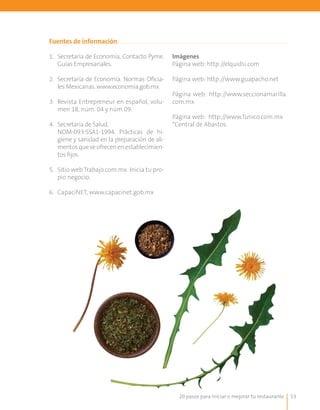 20 pasos para iniciar o mejorar tu restaurante 53
1.	 Secretaría de Economía, Contacto Pyme.
Guías Empresariales.
2.	 Secretaría de Economía. Normas Oficia-
les Mexicanas. www.economia.gob.mx
3.	 Revista Entrepreneur en español, volu-
men 18, núm. 04 y núm 09.
4.	 Secretaría de Salud.
	 NOM-093-SSA1-1994. Prácticas de hi-
giene y sanidad en la preparación de ali-
mentosqueseofrecenenestablecimien-
tos fijos.
5.	 Sitio web Trabajo.com.mx. Inicia tu pro-
pio negocio.
6.	 CapaciNET, www.capacinet.gob.mx
Fuentes de información
Imágenes
Página web: http://elquidsi.com
Página web: http://www.guapacho.net
Página web: http://www.seccionamarilla.
com.mx
Página web: http://www.Tunico.com.mx
*Central de Abastos.
 