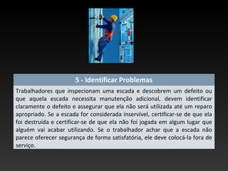 5 - Identificar Problemas
Trabalhadores que inspecionam uma escada e descobrem um defeito ou
que aquela escada necessita manutenção adicional, devem identificar
claramente o defeito e assegurar que ela não será utilizada até um reparo
apropriado. Se a escada for considerada inservível, certificar-se de que ela
foi destruída e certificar-se de que ela não foi jogada em algum lugar que
alguém vai acabar utilizando. Se o trabalhador achar que a escada não
parece oferecer segurança de forma satisfatória, ele deve colocá-la fora de
serviço.
 