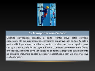 6 - Transportar com Cuidado
Quando carregando escadas, a parte frontal deve estar elevada,
especialmente em cruzamentos, corredores ou através de portas. Se isto é
muito difícil para um trabalhador, outros podem ser encarregados para
carregar a escada de forma segura. Em caso de transporte em caminhão ou
em vagões, a mesma deve ser colocada de forma apropriada paralelamente
ao assoalho incluindo pontos de suporte acolchoado com um material leve
e não abrasivo.
 