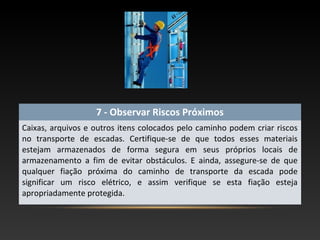 7 - Observar Riscos Próximos
Caixas, arquivos e outros itens colocados pelo caminho podem criar riscos
no transporte de escadas. Certifique-se de que todos esses materiais
estejam armazenados de forma segura em seus próprios locais de
armazenamento a fim de evitar obstáculos. E ainda, assegure-se de que
qualquer fiação próxima do caminho de transporte da escada pode
significar um risco elétrico, e assim verifique se esta fiação esteja
apropriadamente protegida.
 
