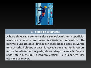 8 - Setup de Segurança
A base da escada somente deve ser colocada em superficies
niveladas e nunca em locais instáveis ou movediços. No
mínimo duas pessoas devem ser mobilizadas para elevarem
uma escada. Coloque a base da escada em uma fenda ou em
um canto inferior; em seguida, elevar o topo da escada. Depois,
andar até ela assumir a posição vertical – e assim sera fácil
escalar e se mover.
 