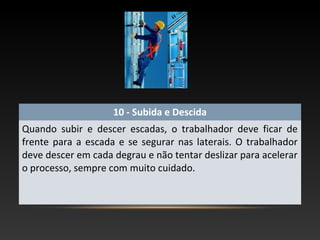 10 - Subida e Descida
Quando subir e descer escadas, o trabalhador deve ficar de
frente para a escada e se segurar nas laterais. O trabalhador
deve descer em cada degrau e não tentar deslizar para acelerar
o processo, sempre com muito cuidado.
 